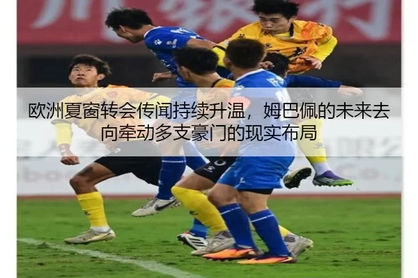 欧洲夏窗转会传闻持续升温，姆巴佩的未来去向牵动多支豪门的现实布局